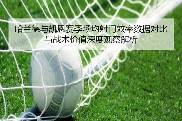 哈兰德与凯恩赛季场均射门效率数据对比与战术价值深度观察解析