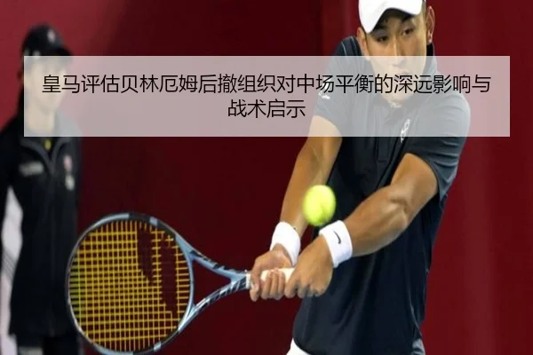 皇马评估贝林厄姆后撤组织对中场平衡的深远影响与战术启示