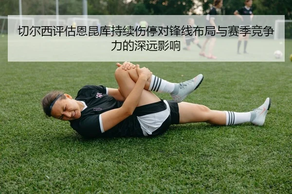 切尔西评估恩昆库持续伤停对锋线布局与赛季竞争力的深远影响