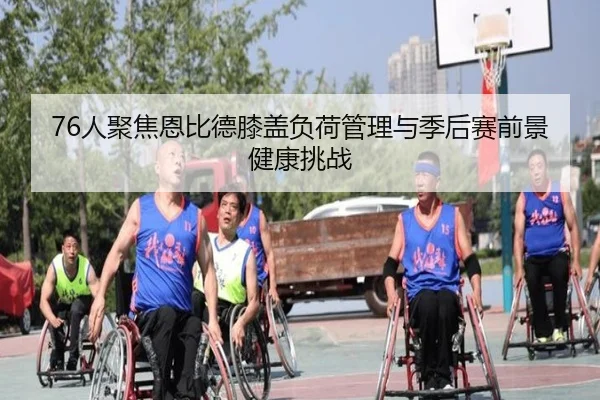 76人聚焦恩比德膝盖负荷管理与季后赛前景健康挑战