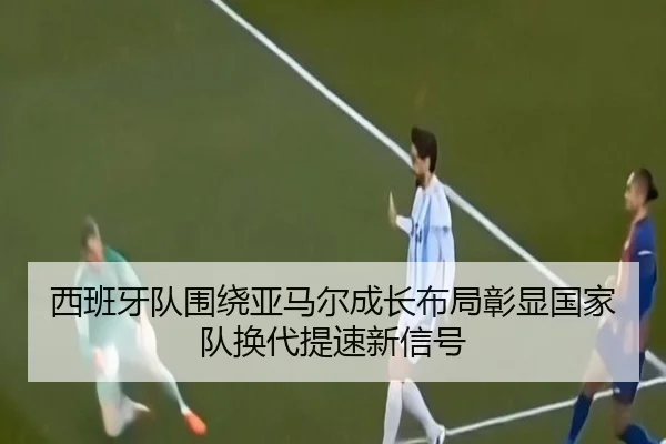 西班牙队围绕亚马尔成长布局彰显国家队换代提速新信号