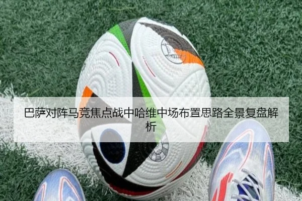 巴萨对阵马竞焦点战中哈维中场布置思路全景复盘解析